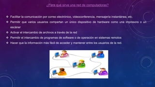 ¿Para qué sirve una red de computadoras?
 Facilitar la comunicación por correo electrónico, videoconferencia, mensajería instantánea, etc.
 Permitir que varios usuarios compartan un único dispositivo de hardware como una impresora o un
escáner
 Activar el intercambio de archivos a través de la red
 Permitir el intercambio de programas de software o de operación en sistemas remotos
 Hacer que la información más fácil de acceder y mantener entre los usuarios de la red.
 