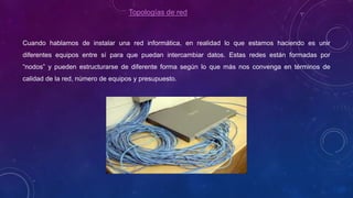 Topologías de red
Cuando hablamos de instalar una red informática, en realidad lo que estamos haciendo es unir
diferentes equipos entre sí para que puedan intercambiar datos. Estas redes están formadas por
“nodos” y pueden estructurarse de diferente forma según lo que más nos convenga en términos de
calidad de la red, número de equipos y presupuesto.
 