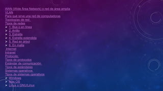 WAN (Wide Área Network) o red de área amplia
VLAN
Para qué sirve una red de computadoras
Topologías de red
Tipos de redes
 1. Bus o en línea
 2. Anillo
 3. Estrella
 4. Estrella extendida
 5. Red en árbol
 6. En malla
Internet
Intranet
Protocolo
Tipos de protocolos
Estándar de comunicación
Tipos de estándares
Sistemas operativos
Tipos de sistemas operativos
 Windows
 Mac OS
 Linux o GNU/Linux
 