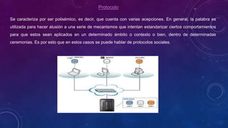 Protocolo
Se caracteriza por ser polisémico, es decir, que cuenta con varias acepciones. En general, la palabra es
utilizada para hacer alusión a una serie de mecanismos que intentan estandarizar ciertos comportamientos
para que estos sean aplicados en un determinado ámbito o contexto o bien, dentro de determinadas
ceremonias. Es por esto que en estos casos se puede hablar de protocolos sociales.
 