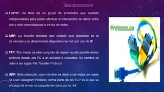 Tipos de protocolos
 TCP/IP: Se trata de un grupo de protocolos que resultan
indispensables para poder efectuar el intercambio de datos entre
dos o más computadoras a través de redes.
 ARP: La función principal que cumple este protocolo es la
de vincular a un determinado dispositivo de red con uno de IP.
 FTP: Por medio de este conjunto de reglas resulta posible enviar
archivos desde una PC a un servidor o viceversa. Su nombre se
debe a las siglas File Transfer Protocol.
 UDP: Este protocolo, cuyo nombre se debe a las siglas en inglés
de User Datagram Protocol, forma parte de los TCP es el que se
encarga de enviar un paquete de datos por la red.
 