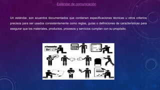 Estándar de comunicación
Un estándar, son acuerdos documentados que contienen especificaciones técnicas u otros criterios
precisos para ser usados consistentemente como reglas, guías o definiciones de características para
asegurar que los materiales, productos, procesos y servicios cumplan con su propósito.
 