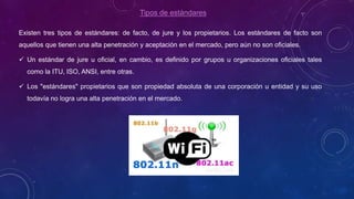 Tipos de estándares
Existen tres tipos de estándares: de facto, de jure y los propietarios. Los estándares de facto son
aquellos que tienen una alta penetración y aceptación en el mercado, pero aún no son oficiales.
 Un estándar de jure u oficial, en cambio, es definido por grupos u organizaciones oficiales tales
como la ITU, ISO, ANSI, entre otras.
 Los "estándares" propietarios que son propiedad absoluta de una corporación u entidad y su uso
todavía no logra una alta penetración en el mercado.
 