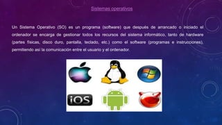 Sistemas operativos
Un Sistema Operativo (SO) es un programa (software) que después de arrancado o iniciado el
ordenador se encarga de gestionar todos los recursos del sistema informático, tanto de hardware
(partes físicas, disco duro, pantalla, teclado, etc.) como el software (programas e instrucciones),
permitiendo así la comunicación entre el usuario y el ordenador.
 