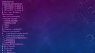 Direcciones IP
Clases de direcciones IP
 Dirección IP de clase A
 Dirección IP de clase B
 Dirección IP de clase C
 Las redes de clase Y
Navegadores
Tipos de navegadores
 Google chrome
 Internet Explorer
 Mozilla Firefox
 Opera
 Safari
Proceso de investigación
Tipos de investigación
 1. Investigación pura o teórica
 2. Investigación aplicada
 3. Investigación exploratoria
 4. Descriptiva
 5. Explicativa
Técnicas de investigación
 La entrevista
 La encuesta
 El fichaje
 El cuestionario
 