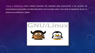 Linux o GNU/Linux como sistema operativo fue diseñado para proporcionar a los usuarios de
computadoras personales una alternativa libre o de muy bajo costo. Linux tiene la reputación de ser un
sistema muy eficiente y rápido.
 