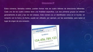 Direcciones IP
Estos números, llamados octetos, pueden formar más de cuatro billones de direcciones diferentes.
Cada uno de los cuatro octetos tiene una finalidad específica. Los dos primeros grupos se refieren
generalmente al país y tipo de red (clases). Este número es un identificador único en el mundo: en
conjunto con la hora y la fecha, puede ser utilizado, por ejemplo, por las autoridades, para saber el
lugar de origen de una conexión.
 