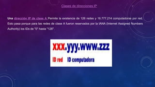Clases de direcciones IP
Una dirección IP de clase A Permite la existencia de 126 redes y 16.777.214 computadoras por red.
Esto pasa porque para las redes de clase A fueron reservados por la IANA (Internet Assigned Numbers
Authority) los IDs de "0" hasta "126".
 