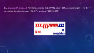 Una dirección IP de clase C Permite la existencia de 2.097.152 redes y 254 computadoras por red. El ID
de este tipo de red comienza en "192.0.1" y termina en "223.255.255".
 