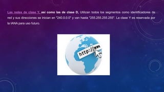 Las redes de clase Y, así como las de clase D, Utilizan todos los segmentos como identificadores de
red y sus direcciones se inician en "240.0.0.0" y van hasta "255.255.255.255". La clase Y es reservada por
la IANA para uso futuro.
 