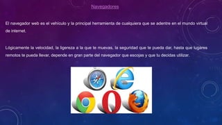 Navegadores
El navegador web es el vehículo y la principal herramienta de cualquiera que se adentre en el mundo virtual
de internet.
Lógicamente la velocidad, la ligereza a la que te muevas, la seguridad que te pueda dar, hasta que lugares
remotos te pueda llevar, depende en gran parte del navegador que escojas y que tu decidas utilizar.
 