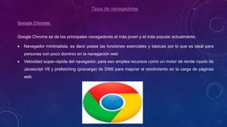 Tipos de navegadores
Google Chrome:
Google Chrome es de los principales navegadores el más joven y el más popular actualmente.
 Navegador minimalista, es decir posee las funciones esenciales y básicas por lo que es ideal para
personas con poco dominio en la navegación web
 Velocidad súper-rápida del navegador, para eso emplea recursos como un motor de rende rizado de
Javascript V8 y prefetching (precarga) de DNS para mejorar el rendimiento en la carga de páginas
web.
 