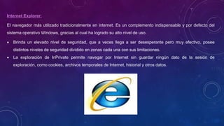 Internet Explorer:
El navegador más utilizado tradicionalmente en internet. Es un complemento indispensable y por defecto del
sistema operativo Windows, gracias al cual ha logrado su alto nivel de uso.
 Brinda un elevado nivel de seguridad, que a veces llega a ser desesperante pero muy efectivo, posee
distintos niveles de seguridad dividido en zonas cada una con sus limitaciones.
 La exploración de InPrivate permite navegar por Internet sin guardar ningún dato de la sesión de
exploración, como cookies, archivos temporales de Internet, historial y otros datos.
 
