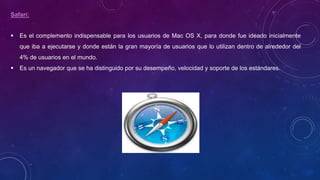 Safari:
 Es el complemento indispensable para los usuarios de Mac OS X, para donde fue ideado inicialmente
que iba a ejecutarse y donde están la gran mayoría de usuarios que lo utilizan dentro de alrededor del
4% de usuarios en el mundo.
 Es un navegador que se ha distinguido por su desempeño, velocidad y soporte de los estándares.
 