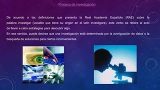 Proceso de investigación
De acuerdo a las definiciones que presenta la Real Academia Española (RAE) sobre la
palabra investigar (vocablo que tiene su origen en el latín investigare), este verbo se refiere al acto
de llevar a cabo estrategias para descubrir algo.
En ese sentido, puede decirse que una investigación está determinada por la averiguación de datos o la
búsqueda de soluciones para ciertos inconvenientes.
 