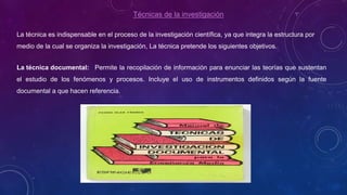 Técnicas de la investigación
La técnica es indispensable en el proceso de la investigación científica, ya que integra la estructura por
medio de la cual se organiza la investigación, La técnica pretende los siguientes objetivos.
La técnica documental: Permite la recopilación de información para enunciar las teorías que sustentan
el estudio de los fenómenos y procesos. Incluye el uso de instrumentos definidos según la fuente
documental a que hacen referencia.
 
