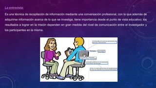 La entrevista:
Es una técnica de recopilación de información mediante una conversación profesional, con la que además de
adquirirse información acerca de lo que se investiga, tiene importancia desde el punto de vista educativo; los
resultados a lograr en la misión dependen en gran medida del nivel de comunicación entre el investigador y
los participantes en la misma.
 