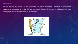La encuesta:
Es una técnica de adquisición de información de interés sociológico, mediante un cuestionario
previamente elaborado, a través del cual se puede conocer la opinión o valoración del sujeto
seleccionado en una muestra sobre un asunto dado.
 