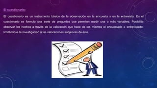 El cuestionario:
El cuestionario es un instrumento básico de la observación en la encuesta y en la entrevista. En el
cuestionario se formula una serie de preguntas que permiten medir una o más variables. Posibilita
observar los hechos a través de la valoración que hace de los mismos el encuestado o entrevistado,
limitándose la investigación a las valoraciones subjetivas de éste.
 