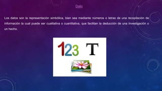 Dato
Los datos son la representación simbólica, bien sea mediante números o letras de una recopilación de
información la cual puede ser cualitativa o cuantitativa, que facilitan la deducción de una investigación o
un hecho.
 