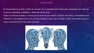 Conocimiento
El conocimiento es el acto o efecto de conocer. Es la capacidad del hombre para comprender por medio de
la razón la naturaleza, cualidades y relaciones de las cosas.
Indica un conjunto de datos o noticias que se tiene de una materia o ciencia. Así mismo, conocimiento hace
referencia a una persona con la que se tiene relación o trato, pero sin llegar a tener una amistad como yo
tengo conocimiento de lo que hace ese señor.
 