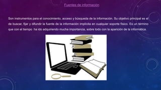 Fuentes de información
Son instrumentos para el conocimiento, acceso y búsqueda de la información. Su objetivo principal es el
de buscar, fijar y difundir la fuente de la información implícita en cualquier soporte físico. Es un término
que con el tiempo ha ido adquiriendo mucha importancia, sobre todo con la aparición de la informática.
 