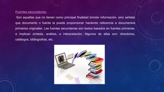 Fuentes secundarias:
Son aquellas que no tienen como principal finalidad brindar información, sino señalar
que documento o fuente la puede proporcionar haciendo referencia a documentos
primarios originales. Las fuentes secundarias son textos basados en fuentes primarias,
e implican síntesis, análisis, e interpretación. Algunos de ellas son: directorios,
catálogos, bibliografías, etc.
 