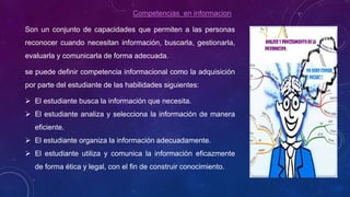 Competencias en informacion
Son un conjunto de capacidades que permiten a las personas
reconocer cuando necesitan información, buscarla, gestionarla,
evaluarla y comunicarla de forma adecuada.
se puede definir competencia informacional como la adquisición
por parte del estudiante de las habilidades siguientes:
 El estudiante busca la información que necesita.
 El estudiante analiza y selecciona la información de manera
eficiente.
 El estudiante organiza la información adecuadamente.
 El estudiante utiliza y comunica la información eficazmente
de forma ética y legal, con el fin de construir conocimiento.
 