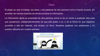 Plagio
El plagio es usar el trabajo, las ideas, o las palabras de otra persona como si fueran propias, sin
acreditar de manera explícita de donde proviene la información.
La información ajena es propiedad de otra persona (como lo es un coche o cualquier otra cosa
que poseemos), independientemente de que sea gratis o no, o de la forma en que hayamos
accedido a ella (en Internet, una revista, un libro). Nuestras palabras nos pertenecen y no
pueden utilizarse sin nuestro permiso.
 