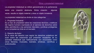 Ética y propiedad intelectual
La propiedad intelectual se refiere generalmente a la pertenencia
sobre una creación abstracta. Dicha creación algunas
veces resulta un objeto material y otras un objeto inmaterial.
La propiedad intelectual se divide en dos categorías:
1.- Propiedad Industrial:
Es un tipo de propiedad sobre las creaciones técnicas y estéticas
del ingenio humano expresada en el ejercicio de derechos sobre
ellas, permitiendo a las personas naturales y jurídicas protegerlas
en la competencia lícita en el mercado.
2.- Derecho de Autor:
Es la rama del derecho que regula los derechos subjetivos del
autor sobre las creaciones que presentan resultantes de su
actividad intelectual que habitualmente son enunciadas como
obras literarias, musicales, teatrales, artísticas, científicas y
audiovisuales.
 