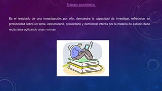 Trabajo académico
Es el resultado de una investigación; por ello, demuestra la capacidad de investigar, reflexionar en
profundidad sobre un tema, estructurarlo, presentarlo y demostrar interés por la materia de estudio debe
redactarse aplicando unas normas.
 