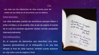 Cita
Las citas son las referencias de otros autores para dar
crédito de sus ideas en el documento que se elabora.
Citas textuales:
Las citas textuales cuando las escribimos siempre deben ir
entre comillas y si es posible citar al pie de página la fuente
de la cual fue extraída siguiendo ciertas normas aceptadas
internacionalmente.
Cita bibliográfica:
Es el conjunto de elementos que describen una obra.
Aparece generalmente en la bibliografía o en una lista
situada al final de cada capítulo; también puede aparecer
en una nota a pie de página o final.
 
