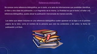 Referencia bibliográfica
Se conoce como referencia bibliográfica, por lo tanto, a la serie de informaciones que posibilitan identificar
un libro u otra clase de publicación, o un fragmento de la misma. La finalidad es que el lector, al hallar una
referencia bibliográfica, pueda ubicar la publicación mencionada de manera sencilla.
Los datos que deben incluirse en una referencia bibliográfica suelen aparecer en la tapa o en la primera
página de la obra, como el nombre de la persona que creó los contenidos y del editor, la fecha de
publicación y el título.
 