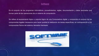 Software
Es el conjunto de los programas informáticos, procedimientos, reglas, documentación y datos asociados que
forman parte de las operaciones de un sistema de computación.
Se refiere al equipamiento lógico o soporte lógico de una Computadora digital, y comprende el conjunto de los
componentes legales necesarios para hacer posible la realización de tareas específicas; en contraposición a los
componentes físicos del sistema, llamados Hardware.
 