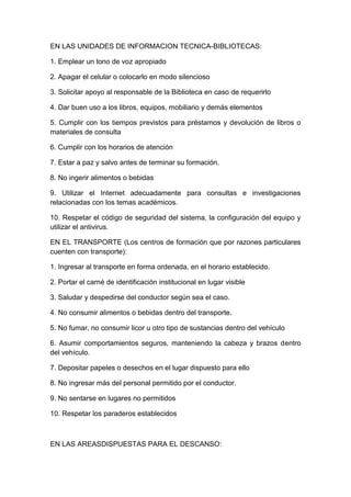 EN LAS UNIDADES DE INFORMACION TECNICA-BIBLIOTECAS:
1. Emplear un tono de voz apropiado
2. Apagar el celular o colocarlo en modo silencioso
3. Solicitar apoyo al responsable de la Biblioteca en caso de requerirlo
4. Dar buen uso a los libros, equipos, mobiliario y demás elementos
5. Cumplir con los tiempos previstos para préstamos y devolución de libros o
materiales de consulta
6. Cumplir con los horarios de atención
7. Estar a paz y salvo antes de terminar su formación.
8. No ingerir alimentos o bebidas
9. Utilizar el Internet adecuadamente para consultas e investigaciones
relacionadas con los temas académicos.
10. Respetar el código de seguridad del sistema, la configuración del equipo y
utilizar el antivirus.
EN EL TRANSPORTE (Los centros de formación que por razones particulares
cuenten con transporte):
1. Ingresar al transporte en forma ordenada, en el horario establecido.
2. Portar el carné de identificación institucional en lugar visible
3. Saludar y despedirse del conductor según sea el caso.
4. No consumir alimentos o bebidas dentro del transporte.
5. No fumar, no consumir licor u otro tipo de sustancias dentro del vehículo
6. Asumir comportamientos seguros, manteniendo la cabeza y brazos dentro
del vehículo.
7. Depositar papeles o desechos en el lugar dispuesto para ello
8. No ingresar más del personal permitido por el conductor.
9. No sentarse en lugares no permitidos
10. Respetar los paraderos establecidos

EN LAS AREASDISPUESTAS PARA EL DESCANSO:

 