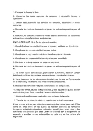 1. Preservar la fauna y la flora.
2. Conservar las áreas comunes de descanso y circulación limpias y
agradables.
3. Utilizar adecuadamente los servicios de teléfonos, ascensores y zonas
comunes.
4. Depositar los residuos de acuerdo al tipo en los recipientes previstos para tal
fin.
5. No fumar, no consumir, distribuir o vender bebidas alcohólicas y/o sustancias
psicoactivas, estupefacientes o alucinógenas.
EN EL INTERNADO (Si el Centro ofrece el servicio):
1. Cumplir los horarios establecidos para el ingreso y salida de los dormitorios.
2. Cumplir con las normas establecidas para visitas.
3. Cumplir con el pago oportuno de la cuota del servicio de internado
4. Cumplir con las responsabilidades asignadas para su cuidado.
5. Mantener el orden y aseo de los espacios asignados
6. Depositar los residuos de acuerdo al tipo en los recipientes previstos para tal
fin.
7. No fumar, ingerir comercializar, promocionar, suministrar, distribuir, vender
bebidas alcohólicas, psicoactivas, estupefacientes y demás alucinógenos
8. Hacer buen uso de los elementos e instalaciones durante su Permanencia
en el internado y no utilizarla para fines diferentes al descanso.
9. Respetar los elementos y objetos personales de los compañeros.
10. No portar armas, objetos corto punzantes, y todo aquello que pueda atentar
contra la integridad física y moral de l a comunidad educativa.
11.Mantener los celulares en modo silencioso en horas de la noche
12. Tramitar los permisos de salida con oportunidad ante el responsable.
Estas normas aplican para sitios tanto dentro de las instalaciones del SENA
como en otros sitios en los cuales se realizan acciones de formación
incluyendo actividades deportivas, culturales, tecnológicas, entre otras; y las
sanciones son aplicadas por cada Centro de acuerdo con el Reglamento dl
Aprendiz y aquellas normas establecidas en cada uno de los centros y/o
regionales.

 