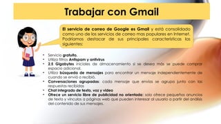 Trabajar con Gmail
El servicio de correo de Google es Gmail y está consolidado
como uno de los servicios de correo mas populares en Internet.
Podríamos destacar de sus principales características las
siguientes:
• Servicio gratuito.
• Utiliza filtros Antispam y antivirus
• 2.5 Gigabytes iniciales de almacenamiento si se desea más se puede comprar
espacio adicional.
• Utiliza búsqueda de mensajes para encontrar un mensaje independientemente de
cuando se envió o recibió.
• Conversaciones agrupadas: cada mensaje que envías se agrupa junto con las
respuestas recibidas
• Chat integrado de texto, voz y video
• Ofrece un servicio libre de publicidad no orientada: solo ofrece pequeños anuncios
de texto y vínculos a páginas web que pueden interesar al usuario a partir del análisis
del contenido de sus mensajes.
 