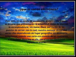 ¿que es correo electrónico?


Pues bien, es un medio de mensajería. el correo electrónico,
es la carta que utilizamos en la actualidad. Antes de internet
    la correspondencia, vía mano. Ósea, por medio de los
 puestos de correo .con lo cual, nuestro mensaje demoraba
varios días dependiendo del lugar geográfico del destinario.
Imagínense, cuando una carta era enviada de un continente
   a otro. Fatal. Pero hoy en día, con el correo electrónico
                       aquello no ocurre.
 