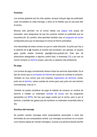 Gratuitos

Los correos gratuitos son los más usados, aunque incluyen algo de publicidad:
unas incrustadas en cada mensaje, y otros en la interfaz que se usa para leer
el correo.

Muchos sólo permiten ver el correo desde una página web propia del
proveedor, para asegurarse de que los usuarios reciben la publicidad que se
encuentra ahí. En cambio, otros permiten también usar un programa de correo
configurado para que se descargue el correo de forma automática.

Una desventaja de estos correos es que en cada dirección, la parte que hay a
la derecha de la @ muestra el nombre del proveedor; por ejemplo, el usuario
gapa   puede   acabar   teniendo   gapa@correo-gratuito.net.   Este   tipo   de
direcciones desagradan a algunos (sobre todo, a empresas [1]) y por eso es
común comprar un dominio propio, para dar un aspecto más profesional.

De pago

Los correos de pago normalmente ofrecen todos los servicios disponibles. Es el
tipo de correo que un proveedor de Internet da cuando se contrata la conexión.
También es muy común que una empresa registradora de dominios venda,
junto con el dominio, varias cuentas de correo para usar junto con ese dominio
(normalmente, más de 1).

También se puede considerar de pago el método de comprar un nombre de
dominio e instalar un ordenador servidor de correo con los programas
apropiados (un MTA). No hay que pagar cuotas por el correo, pero sí por el
dominio, y también los gastos que da mantener un ordenador encendido todo el
día.

Escritura del mensaje

Se pueden mandar mensajes entre computadores personales o entre dos
terminales de una computadora central. Los mensajes se archivan en un buzón
(una manera rápida de mandar mensajes). Cuando una persona decide escribir
 