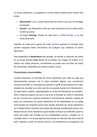 un correo electrónico, su programa (o correo web) le pedirá como mínimo tres
cosas:

   •     Destinatario: una o varias direcciones de correo a las que ha de llegar
         el mensaje
   •     Asunto: una descripción corta que verá la persona que lo reciba antes
         de abrir el correo
   •     El propio mensaje. Puede ser sólo texto, o incluir formato, y no hay
         límite de tamaño

Además, se suele dar la opción de incluir archivos adjuntos al mensaje. Esto
permite traspasar datos informáticos de cualquier tipo mediante el correo
electrónico.

Para especificar el destinatario del mensaje, se escribe su dirección de correo
en el campo llamado Para dentro de la interfaz (ver imagen de arriba). Si el
destino son varias personas, normalmente se puede usar una lista con todas
las direcciones, separadas por comas o punto y coma.

Precauciones recomendables

Cuando recibamos un mensaje de correo electrónico que hable de algo que
desconocemos (aunque nos lo haya mandado alguien que conocemos)
conviene consultar su veracidad (por ejemplo a partir de buscadores de la web,
tratando de consultar en el sitio web de la supuesta fuente de la información o
en webs serias, fiables y especializadas en el tipo de información en cuestión).
Sólo si estamos seguros de que lo que dice el mensaje es cierto e importante
de ser conocido por nuestros contactos lo reenviaremos, teniendo cuidado de
poner las direcciones de correo electrónico de los destinatarios en la casilla
CCO (puede ser necesario poner sólo nuestra dirección de correo electrónico
en la casilla Para) y borrando del cuerpo del mensaje encabezados previos con
direcciones de correo electrónico (para facilitar la lectura es preferible copiar la
parte del cuerpo del mensaje sin los encabezados previos y pegarla en un
mensaje nuevo -o en el que aparece tras pinchar en reenviar tras borrar todo el
texto, repetido a partir de previos envíos-). Así evitaremos la propagación del
 