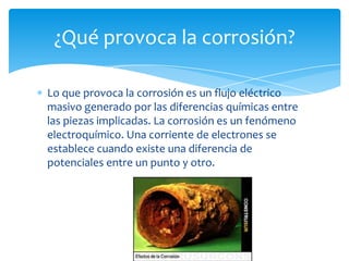 Lo que provoca la corrosión es un flujo eléctrico
masivo generado por las diferencias químicas entre
las piezas implicadas. La corrosión es un fenómeno
electroquímico. Una corriente de electrones se
establece cuando existe una diferencia de
potenciales entre un punto y otro.
¿Qué provoca la corrosión?
 