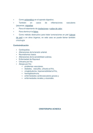 Como antiemético en el aparato digestivo.
      También     en      casos       de    inflamaciones    vasculares
  (jaquecas, migrañas
     Para el tratamiento de insolaciones y golpe de calor.
     Para disminuir la fiebre.
      Como método destructivo para tratar tumoraciones en piel (cáncer
  de piel) o en otros órganos, en este caso se puede llamar también
  criocirugía

Contraindicación

     Cardiopatías.
     Alteraciones de la tensión arterial.
     Reumatismos óseos.
     Alteraciones de la sensibilidad cutánea.
     Enfermedad de Raynaud
     Urticaria por frío
     Alergia por frío
            problemas vasculares,
            diabetes, vasculitis, urticaria al frío,
            crioglobulemia, hipersensibilidad al frío,
            hemoglobulinuria,
            enfermedades cardiovasculares graves y
            enfermedades renales y viscerales.




                                 CRIOTERAPIA ACNEICA
 