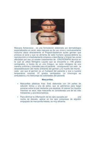 Mascara Actiacneica , es una formulación elaborada por dermatologos
especializados en acné, esta mascara es de uso única y exclusivamente
nocturno ataca directamente al Propioni-bacterium acnés germen que
produce el acné y que se alimenta de sebo humano (grasa),detiene su
reproducción e inmediatamente empieza a desinflamar y limpiar las zonas
afectadas por eso ya existen tratamientos de CRIOTERAPIA técnica en
la cual se utiliza Nitrógeno Liquido que se encuentra a -196 grados
centígrados, a través de un una Criogun, se rocía nitrógeno de una
manera uniforme y tolerable para el paciente , consiguiendo con esto , la
desestabilización del medio ambiente del germen y la muerte del mismo ,
cada vez que el germen es un huésped del paciente y vive a nuestra
temperatura corporal, 37 grados centígrados. La criocirugía es
ambulatoria y no interrumpe las actividades del paciente
                              Mascarillas.

      Mascarillas plásticas frías: Está elaborada con 3/4 partes de
      solución tónica y una de polvo, que se polimeriza para luego
      ponerse sobre la piel mediante una espátula. Al retener los líquidos
      mientras se seca, ésta mascarilla es considerada una de las más
      hidratantes y acondicionadoras.
      Para eliminar la inflamación de los ojos causada por   una
      noche de desvelo, aplicar en los ojos compresas de algodón
      empapado de manzanilla helada, es muy eficiente.
 