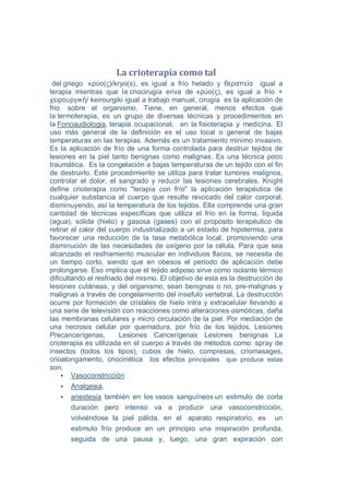 La crioterapia como tal
 del griego κρύο(ς)/kryo(s), es igual a frío helado y θεραπεία igual a
terapia mientras que la criocirugía eriva de κρύο(ς), es igual a frío +
χειρουργική/ keirourgiki igual a trabajo manual, cirugía es la aplicación de
frio sobre el organismo. Tiene, en general, menos efectos que
la termoterapia, es un grupo de diversas técnicas y procedimientos en
la Fonoaudiologia, terapia ocupacional, en la fisioterapia y medicina. El
uso más general de la definición es el uso local o general de bajas
temperaturas en las terapias. Además es un tratamiento mínimo invasivo.
Es la aplicación de frío de una forma controlada para destruir tejidos de
lesiones en la piel tanto benignas como malignas. Es una técnica poco
traumática. Es la congelación a bajas temperaturas de un tejido con el fin
de destruirlo. Este procedimiento se utiliza para tratar tumores malignos,
controlar el dolor, el sangrado y reducir las lesiones cerebrales. Knight
define crioterapia como "terapia con frío" la aplicación terapéutica de
cualquier substancia al cuerpo que resulte revocado del calor corporal,
disminuyendo, así la temperatura de los tejidos. Ella comprende una gran
cantidad de técnicas específicas que utiliza el frío en la forma, liquida
(agua), sólida (hielo) y gasosa (gases) con el propósito terapéutico de
retirar el calor del cuerpo industrializado a un estado de hipotermia, para
favorecer una reducción de la tasa metabólica local, promoviendo una
disminución de las necesidades de oxígeno por la célula. Para que sea
alcanzado el resfriamiento muscular en individuos flacos, se necesita de
un tiempo corto, siendo que en obesos el periodo de aplicación debe
prolongarse. Eso implica que el tejido adiposo sirve como isolante térmico
dificultando el resfriado del mismo. El objetivo de esta es la destrucción de
lesiones cutáneas, y del organismo, sean benignas o no, pre-malignas y
malignas a través de congelamiento del insefulo vertebral. La destrucción
ocurre por formación de cristales de hielo intra y extracelular llevando a
una serie de televisión con reacciones como alteraciones osmóticas, daña
las membranas celulares y micro circulación de la piel. Por mediación de
una necrosis celular por quemadura, por frío de los tejidos, Lesiones
Precancerígenas,        Lesiones Cancerígenas Lesiones benignas La
crioterapia es utilizada en el cuerpo a través de métodos como: spray de
insectos (todos los tipos), cubos de hielo, compresas, criomasages,
crioalongamento, criocinética los efectos principales que produce estas
son.
        Vasoconstricción
      Analgesia,
      anestesia también en los vasos sanguíneos un estimulo de corta
      duración pero intenso va a producir una vasoconstricción,
      volviéndose la piel pálida. en el aparato respiratorio, es un
      estimulo frío produce en un principio una inspiración profunda,
      seguida de una pausa y, luego, una gran expiración con
 