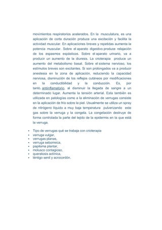 movimientos respiratorios acelerados. En la musculatura, es una
aplicación de corta duración produce una excitación y facilita la
actividad muscular. En aplicaciones breves y repetidas aumenta la
potencia muscular. Sobre el aparato digestivo produce relajación
de los espasmos espásticos. Sobre el aparato urinario, va a
producir un aumento de la diuresis. La crioterapia produce un
aumento del metabolismo basal. Sobre el sistema nervioso, los
estímulos breves son excitantes. Si son prolongados va a producir
anestesia en la zona de aplicación, reduciendo la capacidad
nerviosa, disminución de los reflejos cutáneos por modificaciones
en     la     conductibilidad   y     la   conducción.      Es,    por
tanto, antiinflamatorio, al disminuir la llegada de sangre a un
determinado lugar. Aumenta la tensión arterial. Esta también es
utilizada en patologías como a la eliminación de verrugas consiste
en la aplicación de frío sobre la piel. Usualmente se utiliza un spray
de nitrógeno líquido a muy baja temperatura pulverizando este
gas sobre la verruga y la congela. La congelación destruye de
forma controlada la parte del tejido de la epidermis en la que está
la verruga.

Tipo de verrugas qué se trabaja con crioterapia
verruga vulgar,
verrugas planas,
verruga seborreica,
papiloma plantar,
molusco contagioso,
queratosis actínica,
léntigo senil y acrocordón.
 