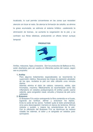 localizado, lo cual permite concentrarse en las zonas que necesitan

atención sin tocar el resto. Se atenúa la formación de celulitis, se elimina

la grasa acumulada, se estimula al sistema linfático –acelerando la

eliminación de toxinas-, se aumenta la oxigenación de la piel, y se

contraen sus fibras elásticas, produciendo un efecto tensor aunque

temporal
                              PRODUCTOS




Antifaz, máscaras, fajas y brassiere. Son los productos de Belleza en frío,
están diseñados para ser usados en diferentes partes del cuerpo, según
sea su propósito:

    1. Antifaz
        Para algunos tratamientos especializados se recomienda la
        supervisión médica. Desvanece las líneas de expresión alrededor
        de los ojos, revitaliza la piel con sólo utilizarlo unos minutos
        diarios.
        Además elimina el dolor de cabeza, cansancio, estrés, ojos
        hinchados, insomnio. Médicamente es recomendado como des
        inflamatorio en estados postquirúrgicos. El antifaz puede usarse
        caliente, para congestión nasal, sinusitis y limpieza de piel como
        exfoliador.
    2. Brassiere
        El Brassiere Frío actúa contrayendo la fibra contenida en el busto,
        logrando así tonificar, afirmar y endurecer los tejidos.
        Evita la caída de los senos. También quita el dolor premenstrual,
        sirve para descongestión mamaria en época de lactancia. Elimina
        nódulos y quistes, y mejora las características de la piel.
        Con la utilización del Brassiere Frío se disminuye de manera
        notable los edemas, el dolor y el sangrado en estados post-
        quirúrgicos.
 