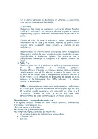 En el último Congreso de Lactancia en Londres, se recomendó
      este método para prevenir la mastitis.

      3. Máscara
      Desvanece las líneas de expresión y activa las células faciales,
      tonificando y afirmando los músculos, eliminar la grasa acumulada
      en pómulos y papada, sirve como tratamiento facial para cerrar los
      poros.

      Elimina el dolor de cabeza, cansancio, estrés, desaparece la
      inflamación de los ojos y la resaca. Además se puede utilizar
      caliente para congestión nasal, sinusitis y limpieza de piel
      (exfoliador).

       Recomendada en intervenciones quirúrgicas como: Ritidoplastia,
       Resurfacing total de la cara, cirugía de cejas, rinoplastia, cirugías
       maxilofaciales e implantes faciales. Su aplicación en el
       preoperatorio disminuye el sangrado y el edema, además del
       dolor.
   3. Fajón Frío
      Diseñado para reducir y eliminar los tejidos grasos concentrados
      en        el       abdomen         y       oblicuos         (cintura).
      Tonifica, afirma y endurece los músculos porque está comprobado
      científicamente que el frío elimina y quema la grasa que se
      acumula en el cuerpo. Para la manipulación localizada del frío, el
      mejor método es la utilización de productos de Belleza en Frío,
      basados en la Crioterapia. Son 100% naturales y le ofrecen
      resultados a corto plazo.

      NOTA: la sesión debe empezar con masajes previo o modeladores
      en la zona para aplicar el tratamiento Se dice que luego de unas
      25 sesiones puede apreciarse una reducción de entre 5 y 9
      centímetros. Cuando se trata de reducir hay que tener
      complementos de otros elementos para un mayor resultado

El enfriamiento conseguido dependerá de:
• El agente utilizado (bolsas de hielo, bolsas químicas, inmersiones,
criomasaje, vaporizadores fríos.
• La duración de la aplicación.
• El espesor de grasa subcutánea.
• La temperatura previa del área de tratamiento.
       La forma de la zona de tratamiento y su superficie.
       bolsas de hielo.
       Bañeras.
 