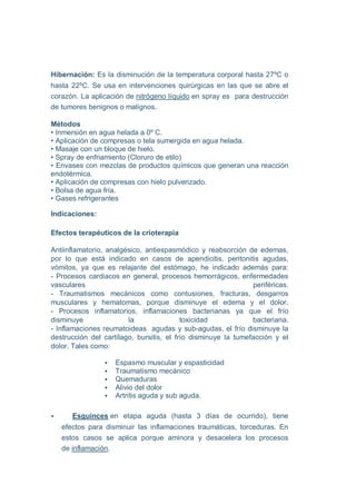 Hibernación: Es la disminución de la temperatura corporal hasta 27ºC o
hasta 22ºC. Se usa en intervenciones quirúrgicas en las que se abre el
corazón. La aplicación de nitrógeno líquido en spray es para destrucción
de tumores benignos o malignos.

Métodos
• Inmersión en agua helada a 0º C.
• Aplicación de compresas o tela sumergida en agua helada.
• Masaje con un bloque de hielo.
• Spray de enfriamiento (Cloruro de etilo)
• Envases con mezclas de productos químicos que generan una reacción
endotérmica.
• Aplicación de compresas con hielo pulverizado.
• Bolsa de agua fría.
• Gases refrigerantes

Indicaciones:

Efectos terapéuticos de la crioterapia

Antiinflamatorio, analgésico, antiespasmódico y reabsorción de edemas,
por lo que está indicado en casos de apendicitis, peritonitis agudas,
vómitos, ya que es relajante del estómago, he indicado además para:
- Procesos cardiacos en general, procesos hemorrágicos, enfermedades
vasculares                                                      periféricas.
- Traumatismos mecánicos como contusiones, fracturas, desgarros
musculares y hematomas, porque disminuye el edema y el dolor.
- Procesos inflamatorios, inflamaciones bacterianas ya que el frío
disminuye               la                toxicidad            bacteriana.
- Inflamaciones reumatoideas agudas y sub-agudas, el frío disminuye la
destrucción del cartílago, bursitis, el frío disminuye la tumefacción y el
dolor. Tales como:

                    Espasmo muscular y espasticidad
                    Traumatismo mecánico
                    Quemaduras
                    Alivio del dolor
                    Artritis aguda y sub aguda.

      Esguinces en etapa aguda (hasta 3 días de ocurrido), tiene
   efectos para disminuir las inflamaciones traumáticas, torceduras. En
   estos casos se aplica porque aminora y desacelera los procesos
   de inflamación.
 