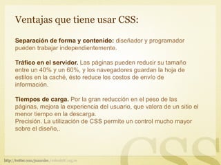 Ventajas que tiene usar CSS:

Separación de forma y contenido: diseñador y programador
pueden trabajar independientemente.

Tráfico en el servidor. Las páginas pueden reducir su tamaño
entre un 40% y un 60%, y los navegadores guardan la hoja de
estilos en la caché, ésto reduce los costos de envío de
información.

Tiempos de carga. Por la gran reducción en el peso de las
páginas, mejora la experiencia del usuario, que valora de un sitio el
menor tiempo en la descarga.
Precisión. La utilización de CSS permite un control mucho mayor
sobre el diseño,.
 