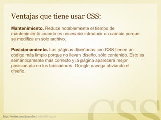Ventajas que tiene usar CSS:
Mantenimiento. Reduce notablemente el tiempo de
mantenimiento cuando es necesario introducir un cambio porque
se modifica un solo archivo.

Posicionamiento. Las páginas diseñadas con CSS tienen un
código más limpio porque no llevan diseño, sólo contenido. Esto es
semánticamente más correcto y la página aparecerá mejor
posicionada en los buscadores. Google navega obviando el
diseño.
 